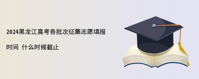 2024黑龙江高考各批次征集志愿填报时间 什么时候截止