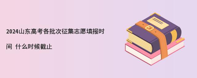 2024山东高考各批次征集志愿填报时间 什么时候截止